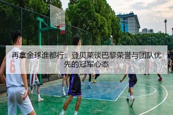 再拿金球谁都行：登贝莱谈巴黎荣誉与团队优先的冠军心态